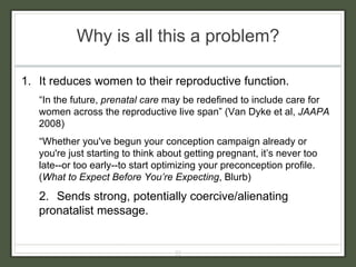 Why is all this a problem? It reduces women to their reproductive function. “ In the future,  prenatal care  may be redefined to include care for women across the reproductive live span” (Van Dyke et al,  JAAPA  2008) “ Whether you've begun your conception campaign already or you're just starting to think about getting pregnant, it’s never too late--or too early--to start optimizing your preconception profile. ( What to Expect Before You’re Expecting , Blurb) 2.  Sends strong, potentially coercive/alienating pronatalist message. 