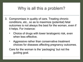 Why is all this a problem? 3.  Compromises in quality of care. Treating chronic conditions, etc., so as to maximize (potential) fetal outcomes is not always the best for the woman, even if it helps. For instance: Choice of drugs with lower teratogenic risk, even when less effective. Aggressive rather than conservative treatment choices for diseases affecting pregnancy outcomes. Care for the woman is the ‘packaging’ but not the guiding goal. 