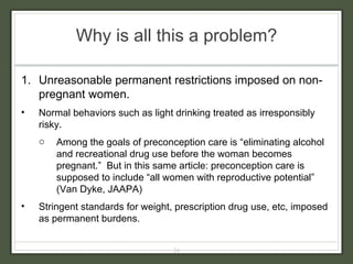 Why is all this a problem? Unreasonable permanent restrictions imposed on non-pregnant women. Normal behaviors such as light drinking treated as irresponsibly risky.  Among the goals of preconception care is “eliminating alcohol and recreational drug use before the woman becomes pregnant.”  But in this same article: preconception care is supposed to include “all women with reproductive potential” (Van Dyke, JAAPA) Stringent standards for weight, prescription drug use, etc, imposed as permanent burdens. 
