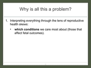 Why is all this a problem? Interpreting everything through the lens of reproductive health skews: which conditions  we care most about   (those that affect fetal outcomes). 