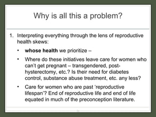 Why is all this a problem? Interpreting everything through the lens of reproductive health skews: whose health  we prioritize –  Where do these initiatives leave care for women who can’t get pregnant – transgendered, post-hysterectomy, etc.? Is their need for diabetes control, substance abuse treatment, etc. any less? Care for women who are past ‘reproductive lifespan’? End of reproductive life and end of life equated in much of the preconception literature. 