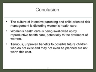 Conclusion: The culture of intensive parenting and child-oriented risk management is distorting women’s health care. Women’s health care is being swallowed up by reproductive health care, potentially to the detriment of women. Tenuous, unproven benefits to possible future children who do not exist and may not even be planned are not worth this cost. 