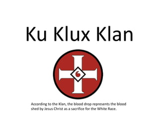 Ku Klux Klan

According to the Klan, the blood drop represents the blood
shed by Jesus Christ as a sacrifice for the White Race.
 