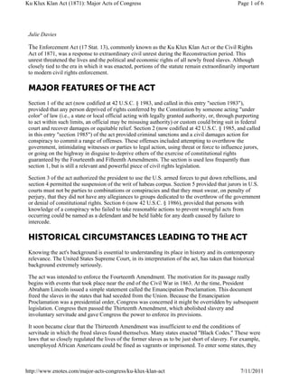 Ku Klux Klan Act (1871): Major Acts of Congress                                                   Page 1 of 6




 Julie Davies

 The Enforcement Act (17 Stat. 13), commonly known as the Ku Klux Klan Act or the Civil Rights
 Act of 1871, was a response to extraordinary civil unrest during the Reconstruction period. This
 unrest threatened the lives and the political and economic rights of all newly freed slaves. Although
 closely tied to the era in which it was enacted, portions of the statute remain extraordinarily important
 to modern civil rights enforcement.

 MAJOR FEATURES OF THE ACT
 Section 1 of the act (now codified at 42 U.S.C. § 1983, and called in this entry "section 1983"),
 provided that any person deprived of rights conferred by the Constitution by someone acting "under
 color" of law (i.e., a state or local official acting with legally granted authority, or, through purporting
 to act within such limits, an official may be misusing authority) or custom could bring suit in federal
 court and recover damages or equitable relief. Section 2 (now codified at 42 U.S.C. § 1985, and called
 in this entry "section 1985") of the act provided criminal sanctions and a civil damages action for
 conspiracy to commit a range of offenses. These offenses included attempting to overthrow the
 government, intimidating witnesses or parties to legal action, using threat or force to influence jurors,
 or going on the highway in disguise to deprive others of the exercise of constitutional rights
 guaranteed by the Fourteenth and Fifteenth Amendments. The section is used less frequently than
 section 1, but is still a relevant and powerful piece of civil rights legislation.

 Section 3 of the act authorized the president to use the U.S. armed forces to put down rebellions, and
 section 4 permitted the suspension of the writ of habeas corpus. Section 5 provided that jurors in U.S.
 courts must not be parties to combinations or conspiracies and that they must swear, on penalty of
 perjury, that they did not have any allegiances to groups dedicated to the overthrow of the government
 or denial of constitutional rights. Section 6 (now 42 U.S.C. § 1986), provided that persons with
 knowledge of a conspiracy who failed to take reasonable actions to prevent wrongful acts from
 occurring could be named as a defendant and be held liable for any death caused by failure to
 intercede.

 HISTORICAL CIRCUMSTANCES LEADING TO THE ACT
 Knowing the act's background is essential to understanding its place in history and its contemporary
 relevance. The United States Supreme Court, in its interpretation of the act, has taken that historical
 background extremely seriously.

 The act was intended to enforce the Fourteenth Amendment. The motivation for its passage really
 begins with events that took place near the end of the Civil War in 1863. At the time, President
 Abraham Lincoln issued a simple statement called the Emancipation Proclamation. This document
 freed the slaves in the states that had seceded from the Union. Because the Emancipation
 Proclamation was a presidential order, Congress was concerned it might be overridden by subsequent
 legislation. Congress then passed the Thirteenth Amendment, which abolished slavery and
 involuntary servitude and gave Congress the power to enforce its provisions.

 It soon became clear that the Thirteenth Amendment was insufficient to end the conditions of
 servitude in which the freed slaves found themselves. Many states enacted "Black Codes." These were
 laws that so closely regulated the lives of the former slaves as to be just short of slavery. For example,
 unemployed African Americans could be fined as vagrants or imprisoned. To enter some states, they



http://www.enotes.com/major-acts-congress/ku-klux-klan-act                                         7/11/2011
 