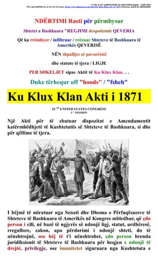 17 USC § 107 (LIMITATIONS On EXCLUSIVE Rights - FAIR USE)
CUT and PASTED As of 10/15/16 From: https://en.wikisource.org/wiki/Ku_Klux_Klan_Act_of_1871 (Pictures added for EMPHASIS)
NDËRTIMI Rasti për përmbysur
Shtetet e Bashkuara "REGJIMI despotizmit QEVERIA
Që ka rrëmbyer / infiltruar / rrëzuar Shteteve të Bashkuara të
Amerikës QEVERISË
NËN shpalljes së pavarësisë
dhe statute të tjera / LIGJE
PER SHKELJET sipas Aktit të Ku Klux Klan. . .
Duke tërhequr off "hoods" / "fsheh"
Ku Klux Klan Akti i 1871
42 ND
UNITED STATES CONGRESS
1 ST
SESSION
Një Akti për të zbatuar dispozitat e Amendamentit
katërmbëdhjetë të Kushtetutës së Shteteve të Bashkuara, si dhe
për qëllime të tjera.
I bëjmë të miratuar nga Senati dhe Dhoma e Përfaqësuesve të
Shteteve të Bashkuara të Amerikës në Kongres mbledhur, që çdo
person i cili, në bazë të ngjyrës së ndonjë ligj, statut, urdhëresë,
rregullore, zakon, apo përdorimi i ndonjë shteti, do të
nënshtrojnë, ose bëj të t'i nënshtrohet, çdo person brenda
juridiksionit të Shteteve të Bashkuara për heqjen e ndonjë të
drejtë, privilegje, ose imunitetet siguruara nga Kushtetuta e
 