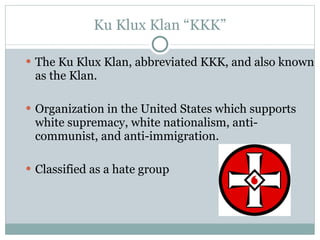 Ku Klux Klan “KKK” The Ku Klux Klan, abbreviated KKK, and also known as the Klan. Organization in the United States which supports white supremacy, white nationalism, anti-communist, and anti-immigration. Classified as a hate group 