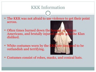 KKK Information The KKK was not afraid to use violence to get their point across. Often times burned down the houses of African Americans, and brutally injured people who the Klan disliked. White costumes worn by the KKK are designed to be outlandish and terrifying. Costumes consist of robes, masks, and conical hats.  