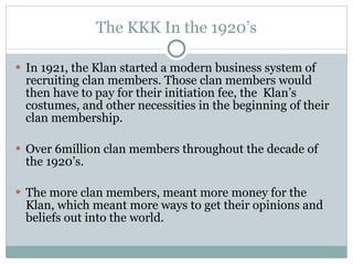 The KKK In the 1920’s In 1921, the Klan started a modern business system of recruiting clan members. Those clan members would then have to pay for their initiation fee, the  Klan’s costumes, and other necessities in the beginning of their clan membership.  Over 6million clan members throughout the decade of the 1920’s. The more clan members, meant more money for the Klan, which meant more ways to get their opinions and beliefs out into the world. 
