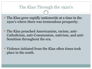 The Klan Through the 1920’s The Klan grew rapidly nationwide at a time in the 1920’s where there was tremendous prosperity. The Klan preached Americanism, racism, anti-Catholicism, anti-Communism, nativism, and anti-Semitism throughout the era. Violence initiated from the Klan often times took place in the south. 