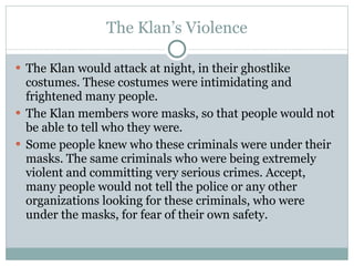 The Klan’s Violence The Klan would attack at night, in their ghostlike costumes. These costumes were intimidating and frightened many people. The Klan members wore masks, so that people would not be able to tell who they were. Some people knew who these criminals were under their masks. The same criminals who were being extremely violent and committing very serious crimes. Accept, many people would not tell the police or any other organizations looking for these criminals, who were under the masks, for fear of their own safety. 