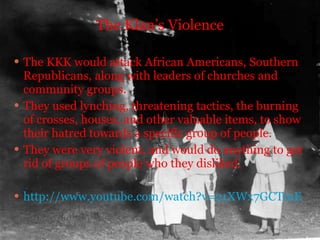 The Klan’s Violence The KKK would attack African Americans, Southern Republicans, along with leaders of churches and community groups. They used lynching, threatening tactics, the burning of crosses, houses, and other valuable items, to show their hatred towards a specific group of people.  They were very violent, and would do anything to get rid of groups of people who they disliked. http://www.youtube.com/watch?v=21XWx7GCTmE 