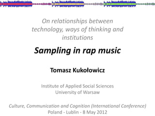 On relationships between
          technology, ways of thinking and
                     institutions
           Sampling in rap music

                  Tomasz Kukołowicz

              Institute of Applied Social Sciences
                     University of Warsaw

Culture, Communication and Cognition (International Conference)
                 Poland - Lublin - 8 May 2012
 