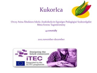 KukorIca
Orczy Anna Általános Iskola ,Szakiskola és Egységes Pedagógiai Szakszolgálat
                        Móra Ferenc Tagintézmény

                                4.a osztály


                         2012.november-december
 