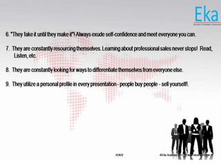 © Eka Academy Pvt Ltd. www.ekaacademy.inKUKRI
6. "They fake it until they make it"! Always exude self-confidence and meet everyone you can.
7. They are constantly resourcing themselves. Learning about professional sales never stops! Read,
Listen, etc.
8. They are constantly looking for ways to differentiate themselves from everyone else.
9. They utilize a personal profile in every presentation - people buy people - sell yourself!.
 