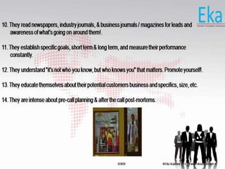 © Eka Academy Pvt Ltd. www.ekaacademy.inKUKRI
10. They read newspapers, industry journals, & business journals / magazines for leads and
awareness of what's going on around them!.
11. They establish specific goals, short term & long term, and measure their performance
constantly.
12. They understand "it's not who you know, but who knows you" that matters. Promote yourself!.
13. They educate themselves about their potential customers business and specifics, size, etc.
14. They are intense about pre-call planning & after the call post-mortems.
 