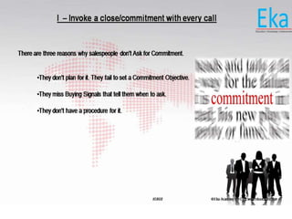 © Eka Academy Pvt Ltd. www.ekaacademy.inKUKRI
I – Invoke a close/commitment with every call
There are three reasons why salespeople don't Ask for Commitment.
•They don't plan for it. They fail to set a Commitment Objective.
•They miss Buying Signals that tell them when to ask.
•They don't have a procedure for it.
 
