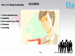 © Eka Academy Pvt Ltd. www.ekaacademy.inKUKRI
SALESMANPart 1 of 3: Being Trustworthy
1. Put the distributor first.
2. Empathize.
3. Be an expert in your field.
4. Follow up.
5. Grooming
 