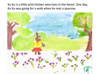 Ku Ku is a little wild chicken who lives in the forest. One day,
Ku Ku was going for a walk when he met a sparrow.
 