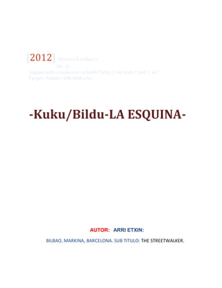arri etXin.
[2012] Alvaoro Kasillas/>
<br />
pagina web creada con <a href=’’http:// mi web.1 and 1. es’’
Target= blank>;1Mi Web</a>.
-Kuku/Bildu-LA ESQUINA-
BILBAO/MARKINA/BARCELONA.
AA
AUTOR:RARRI ETXIN:RI ETBARRBBBBBBBXIN
BILBAO, MARKINA, BARCELONA. SUB TITULO: THE STREETWALKER.[Escribir la
dirección de la compañía]
 
