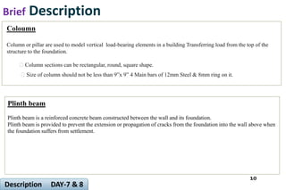 Brief Description
10
Description DAY-7 & 8
Coloumn
Column or pillar are used to model vertical load-bearing elements in a building Transferring load from the top of the
structure to the foundation.
Column sections can be rectangular, round, square shape.
Size of column should not be less than 9”x 9” 4 Main bars of 12mm Steel & 8mm ring on it.
Plinth beam
Plinth beam is a reinforced concrete beam constructed between the wall and its foundation.
Plinth beam is provided to prevent the extension or propagation of cracks from the foundation into the wall above when
the foundation suffers from settlement.
 