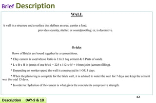 Brief Description
WALL
A wall is a structure and a surface that defines an area; carries a load;
provides security, shelter, or soundproofing; or, is decorative.
Bricks
Rows of Bricks are bound together by a cementitious.
* Clay cement is used whose Ratio is 1:6 (1 bag cement & 6 Parts of sand).
* L x B x H in (mm) of one brick = 225 x 112 x 65 + 10mm joint (cement filling).
* Depending on worker speed the wall is constructed in 1 OR 3 days.
* When the plastering is complete for the brick wall, it is advised to water the wall for 7 days and keep the cement
wet for total 15 days.
* In order to Hydration of the cement is what gives the concrete its compressive strength.
12
Description DAY-9 & 10
 