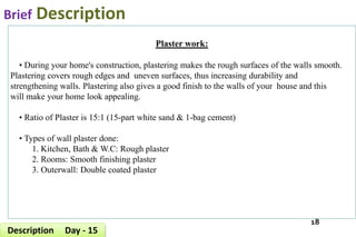 Brief Description
18
Description Day - 15
Plaster work:
• During your home's construction, plastering makes the rough surfaces of the walls smooth.
Plastering covers rough edges and uneven surfaces, thus increasing durability and
strengthening walls. Plastering also gives a good finish to the walls of your house and this
will make your home look appealing.
• Ratio of Plaster is 15:1 (15-part white sand & 1-bag cement)
• Types of wall plaster done:
1. Kitchen, Bath & W.C: Rough plaster
2. Rooms: Smooth finishing plaster
3. Outerwall: Double coated plaster
 