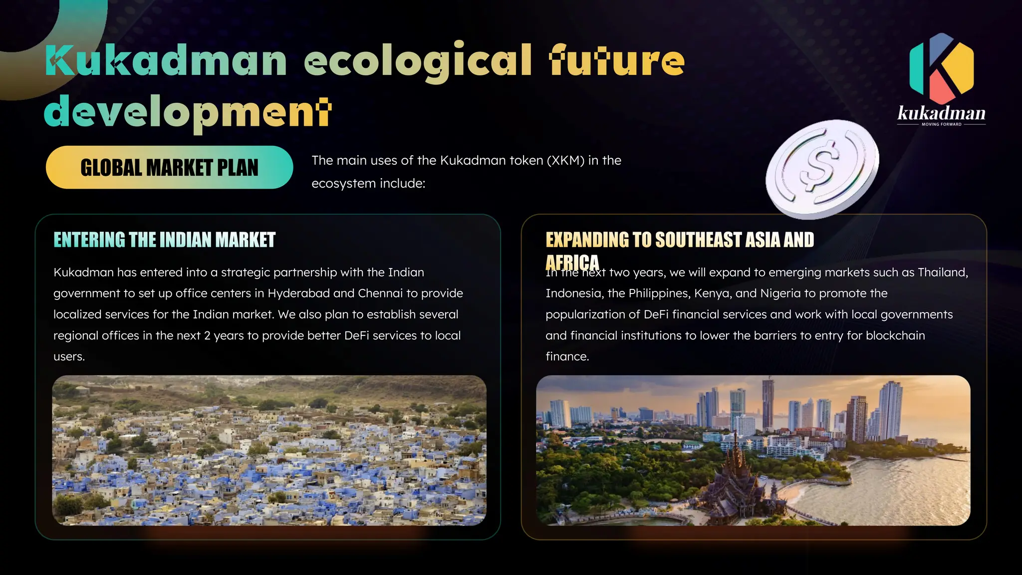 The main uses of the Kukadman token (XKM) in the
ecosystem include:
GLOBAL MARKET PLAN
Kukadman has entered into a strategic partnership with the Indian
government to set up office centers in Hyderabad and Chennai to provide
localized services for the Indian market. We also plan to establish several
regional offices in the next 2 years to provide better DeFi services to local
users.
In the next two years, we will expand to emerging markets such as Thailand,
Indonesia, the Philippines, Kenya, and Nigeria to promote the
popularization of DeFi financial services and work with local governments
and financial institutions to lower the barriers to entry for blockchain
finance.
 