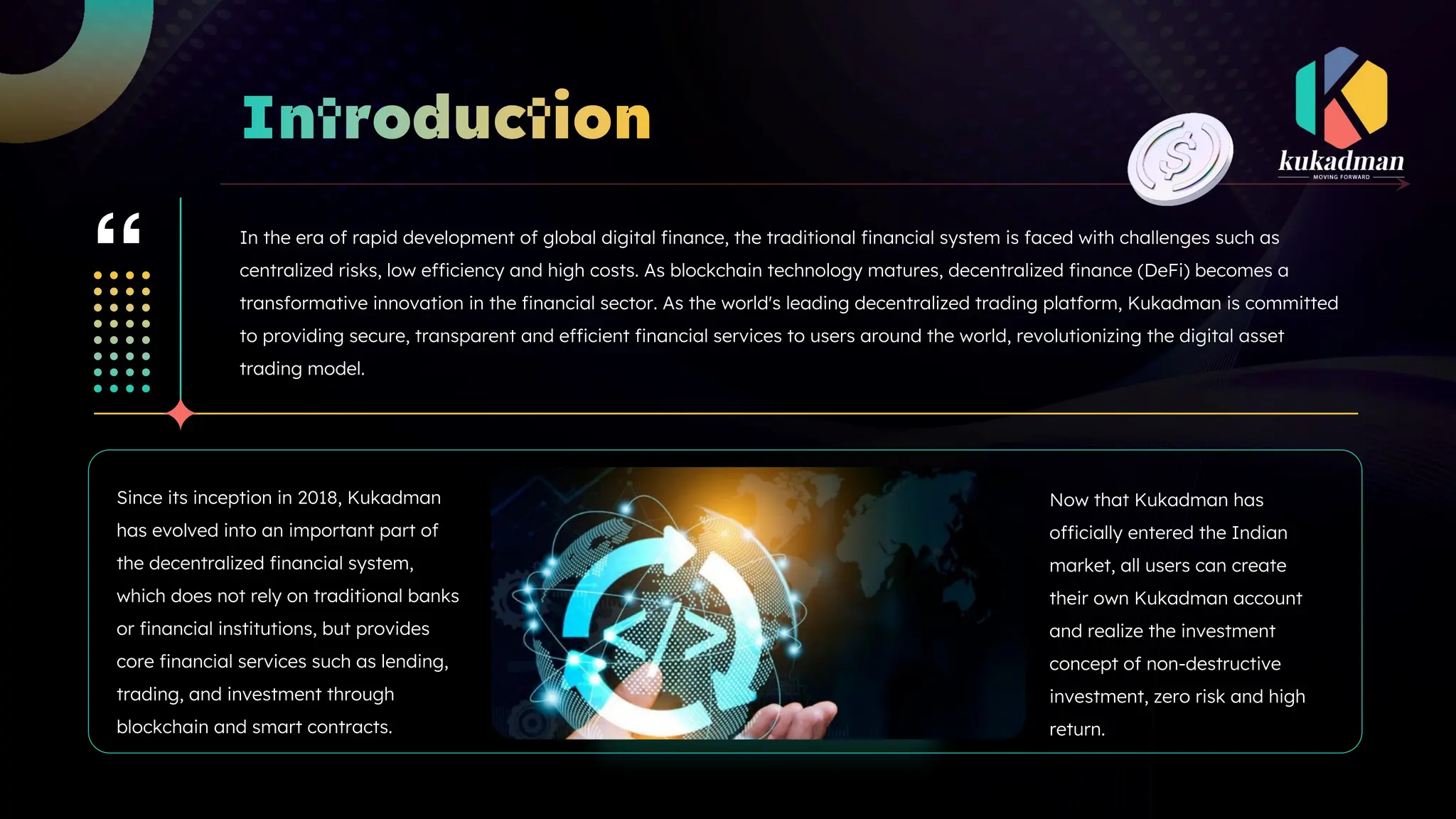 In the era of rapid development of global digital finance, the traditional financial system is faced with challenges such as
centralized risks, low efficiency and high costs. As blockchain technology matures, decentralized finance (DeFi) becomes a
transformative innovation in the financial sector. As the world's leading decentralized trading platform, Kukadman is committed
to providing secure, transparent and efficient financial services to users around the world, revolutionizing the digital asset
trading model.
Since its inception in 2018, Kukadman
has evolved into an important part of
the decentralized financial system,
which does not rely on traditional banks
or financial institutions, but provides
core financial services such as lending,
trading, and investment through
blockchain and smart contracts.
Now that Kukadman has
officially entered the Indian
market, all users can create
their own Kukadman account
and realize the investment
concept of non-destructive
investment, zero risk and high
return.
 