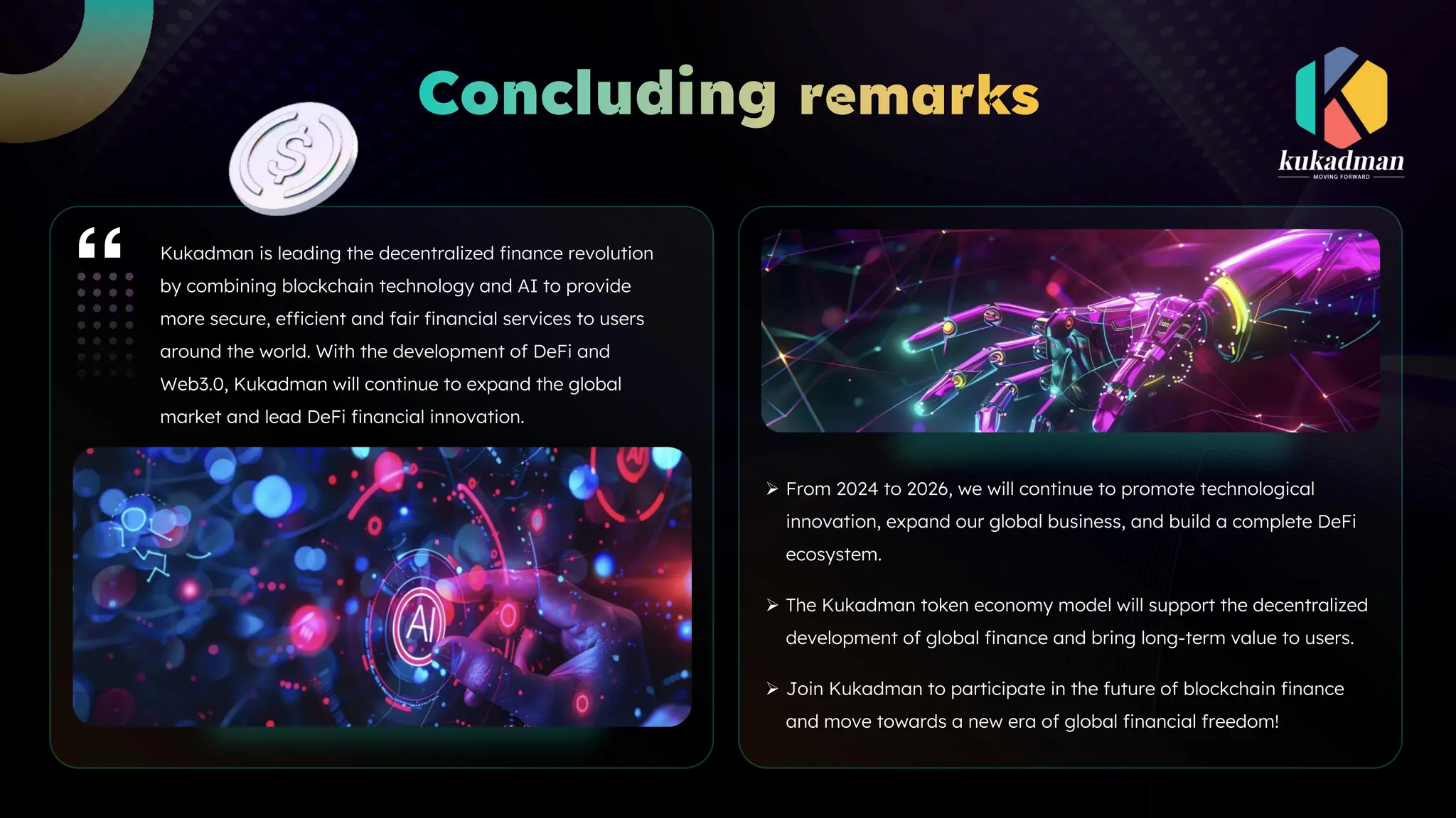 Kukadman is leading the decentralized finance revolution
by combining blockchain technology and AI to provide
more secure, efficient and fair financial services to users
around the world. With the development of DeFi and
Web3.0, Kukadman will continue to expand the global
market and lead DeFi financial innovation.
Ø From 2024 to 2026, we will continue to promote technological
innovation, expand our global business, and build a complete DeFi
ecosystem.
Ø The Kukadman token economy model will support the decentralized
development of global finance and bring long-term value to users.
Ø Join Kukadman to participate in the future of blockchain finance
and move towards a new era of global financial freedom!
 