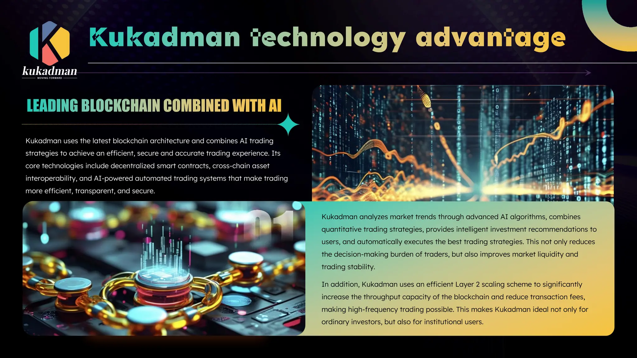 Kukadman uses the latest blockchain architecture and combines AI trading
strategies to achieve an efficient, secure and accurate trading experience. Its
core technologies include decentralized smart contracts, cross-chain asset
interoperability, and AI-powered automated trading systems that make trading
more efficient, transparent, and secure.
Kukadman analyzes market trends through advanced AI algorithms, combines
quantitative trading strategies, provides intelligent investment recommendations to
users, and automatically executes the best trading strategies. This not only reduces
the decision-making burden of traders, but also improves market liquidity and
trading stability.
In addition, Kukadman uses an efficient Layer 2 scaling scheme to significantly
increase the throughput capacity of the blockchain and reduce transaction fees,
making high-frequency trading possible. This makes Kukadman ideal not only for
ordinary investors, but also for institutional users.
 
