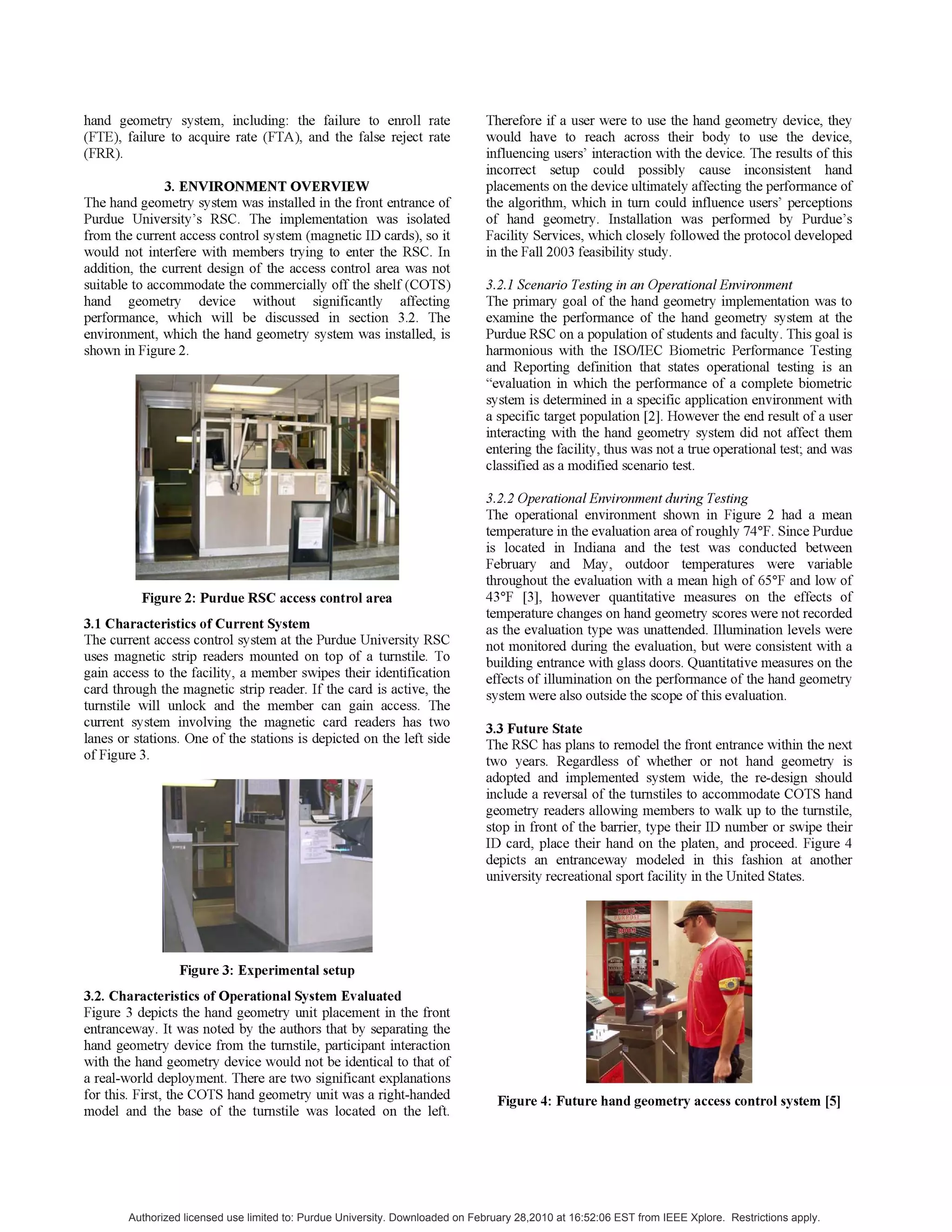 hand geometry system, including: the failure to enroll rate
(FTE), failure to acquire rate (FTA), and the false reject rate
(FRR).
3. ENVIRONMENT OVERVIEW
The hand geometry system was installed in the front entrance of
Purdue University's RSC. The implementation was isolated
from the current access control system (magnetic ID cards), so it
would not interfere with members trying to enter the RSC. In
addition, the current design of the access control area was not
suitable to accommodate the commercially off the shelf (COTS)
hand geometry device without significantly affecting
performance, which will be discussed in section 3.2. The
environment, which the hand geometry system was installed, is
shown in Figure 2.
Figure 2: Purdue RSC access control area
3.1 Characteristics of Current System
The current access control system at the Purdue University RSC
uses magnetic strip readers mounted on top of a turnstile. To
gain access to the facility, a member swipes their identification
card through the magnetic strip reader. If the card is active, the
turnstile will unlock and the member can gain access. The
current system involving the magnetic card readers has two
lanes or stations. One of the stations is depicted on the left side
of Figure 3.
Figure 3: Experimental setup
3.2. Characteristics of Operational System Evaluated
Figure 3 depicts the hand geometry unit placement in the front
entranceway. It was noted by the authors that by separating the
hand geometry device from the turnstile, participant interaction
with the hand geometry device would not be identical to that of
a real-world deployment. There are two significant explanations
for this. First, the COTS hand geometry unit was a right-handed
model and the base of the turnstile was located on the left.
Therefore if a user were to use the hand geometry device, they
would have to reach across their body to use the device,
influencing users' interaction with the device. The results of this
incorrect setup could possibly cause inconsistent hand
placements on the device ultimately affecting the performance of
the algorithm, which in turn could influence users' perceptions
of hand geometry. Installation was performed by Purdue's
Facility Services, which closely followed the protocol developed
in the Fall 2003 feasibility study.
3.2.1 Scenario Testing in an Operational Environment
The primary goal of the hand geometry implementation was to
examine the performance of the hand geometry system at the
Purdue RSC on a population of students and faculty. This goal is
harmonious with the ISO/IEC Biometric Performance Testing
and Reporting definition that states operational testing is an
"evaluation in which the performance of a complete biometric
system is determined in a specific application environment with
a specific target population [2]. However the end result of a user
interacting with the hand geometry system did not affect them
entering the facility, thus was not a true operational test; and was
classified as a modified scenario test.
3.2.2 Operational Environment during Testing
The operational environment shown in Figure 2 had a mean
temperature in the evaluation area ofroughly 74°F. Since Purdue
is located in Indiana and the test was conducted between
February and May, outdoor temperatures were variable
throughout the evaluation with a mean high of 65°F and low of
43°F [3], however quantitative measures on the effects of
temperature changes on hand geometry scores were not recorded
as the evaluation type was unattended. Illumination levels were
not monitored during the evaluation, but were consistent with a
building entrance with glass doors. Quantitative measures on the
effects of illumination on the performance of the hand geometry
system were also outside the scope ofthis evaluation.
3.3 Future State
The RSC has plans to remodel the front entrance within the next
two years. Regardless of whether or not hand geometry is
adopted and implemented system wide, the re-design should
include a reversal of the turnstiles to accommodate COTS hand
geometry readers allowing members to walk up to the turnstile,
stop in front of the barrier, type their ID number or swipe their
ID card, place their hand on the platen, and proceed. Figure 4
depicts an entranceway modeled in this fashion at another
university recreational sport facility in the United States.
Figure 4: Future hand geometry access control system [5]
Authorized licensed use limited to: Purdue University. Downloaded on February 28,2010 at 16:52:06 EST from IEEE Xplore. Restrictions apply.
 