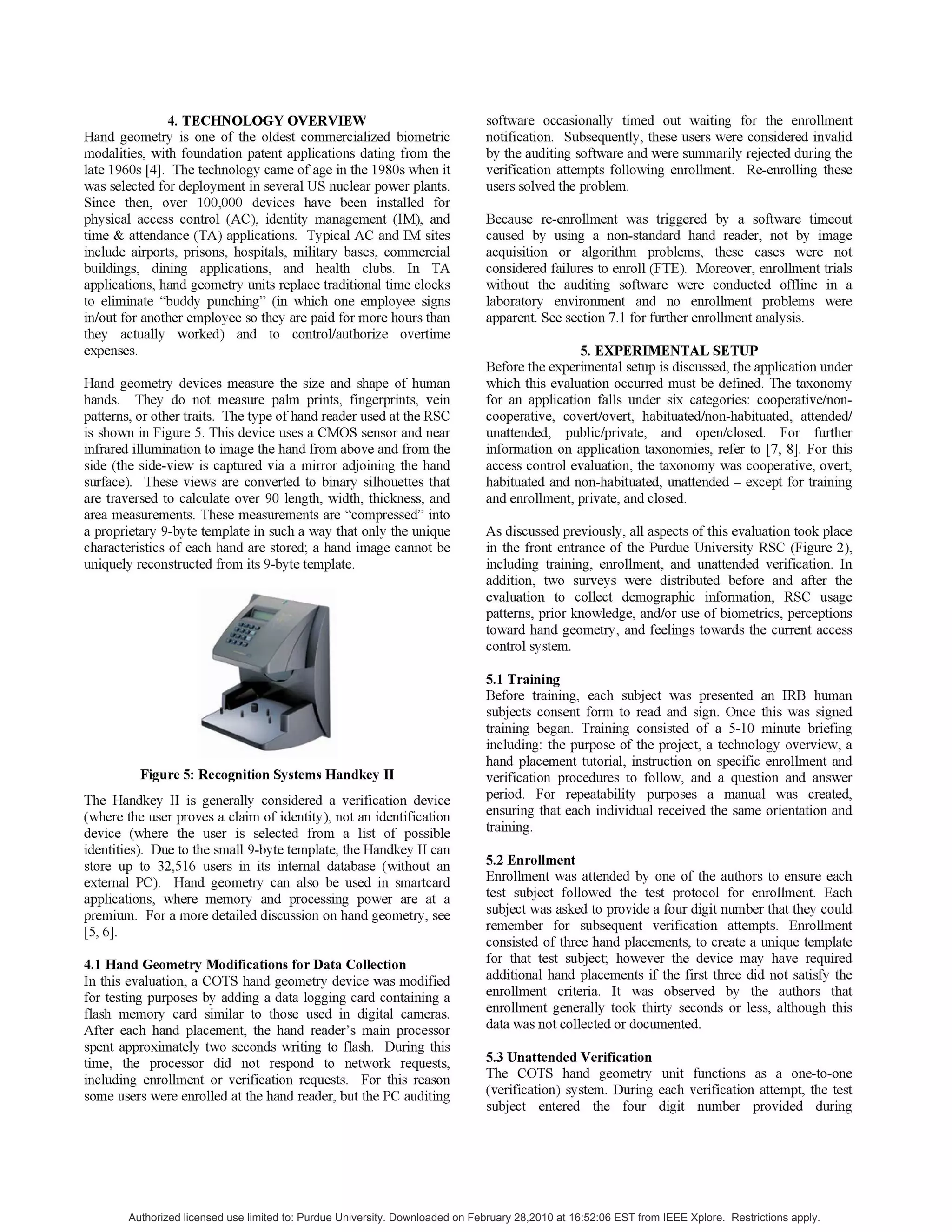 4. TECHNOLOGY OVERVIEW
Hand geometry is one of the oldest commercialized biometric
modalities, with foundation patent applications dating from the
late 1960s [4]. The technology came of age in the 1980s when it
was selected for deployment in several US nuclear power plants.
Since then, over 100,000 devices have been installed for
physical access control (AC), identity management (IM), and
time & attendance (TA) applications. Typical AC and IM sites
include airports, prisons, hospitals, military bases, commercial
buildings, dining applications, and health clubs. In TA
applications, hand geometry units replace traditional time clocks
to eliminate "buddy punching" (in which one employee signs
in/out for another employee so they are paid for more hours than
they actually worked) and to control/authorize overtime
expenses.
Hand geometry devices measure the size and shape of human
hands. They do not measure palm prints, fingerprints, vein
patterns, or other traits. The type ofhand reader used at the RSC
is shown in Figure 5. This device uses a CMOS sensor and near
infrared illumination to image the hand from above and from the
side (the side-view is captured via a mirror adjoining the hand
surface). These views are converted to binary silhouettes that
are traversed to calculate over 90 length, width, thickness, and
area measurements. These measurements are "compressed" into
a proprietary 9-byte template in such a way that only the unique
characteristics of each hand are stored; a hand image cannot be
uniquely reconstructed from its 9-byte template.
Figure 5: Recognition Systems Handkey II
The Handkey II is generally considered a verification device
(where the user proves a claim of identity), not an identification
device (where the user is selected from a list of possible
identities). Due to the small 9-byte template, the Handkey II can
store up to 32,516 users in its internal database (without an
external PC). Hand geometry can also be used in smartcard
applications, where memory and processing power are at a
premium. For a more detailed discussion on hand geometry, see
[5, 6].
4.1 Hand Geometry Modifications for Data Collection
In this evaluation, a COTS hand geometry device was modified
for testing purposes by adding a data logging card containing a
flash memory card similar to those used in digital cameras.
After each hand placement, the hand reader's main processor
spent approximately two seconds writing to flash. During this
time, the processor did not respond to network requests,
including enrollment or verification requests. For this reason
some users were enrolled at the hand reader, but the PC auditing
software occasionally timed out waiting for the enrollment
notification. Subsequently, these users were considered invalid
by the auditing software and were summarily rejected during the
verification attempts following enrollment. Re-enrolling these
users solved the problem.
Because re-enrollment was triggered by a software timeout
caused by using a non-standard hand reader, not by image
acquisition or algorithm problems, these cases were not
considered failures to enroll (FTE). Moreover, enrollment trials
without the auditing software were conducted offline in a
laboratory environment and no enrollment problems were
apparent. See section 7.1 for further enrollment analysis.
5. EXPERIMENTAL SETUP
Before the experimental setup is discussed, the application under
which this evaluation occurred must be defined. The taxonomy
for an application falls under six categories: cooperative/non-
cooperative, covert/overt, habituated/non-habituated, attended/
unattended, public/private, and open/closed. For further
information on application taxonomies, refer to [7, 8]. For this
access control evaluation, the taxonomy was cooperative, overt,
habituated and non-habituated, unattended - except for training
and enrollment, private, and closed.
As discussed previously, all aspects ofthis evaluation took place
in the front entrance of the Purdue University RSC (Figure 2),
including training, enrollment, and unattended verification. In
addition, two surveys were distributed before and after the
evaluation to collect demographic information, RSC usage
patterns, prior knowledge, and/or use of biometrics, perceptions
toward hand geometry, and feelings towards the current access
control system.
5.1 Training
Before training, each subject was presented an IRB human
subjects consent form to read and sign. Once this was signed
training began. Training consisted of a 5-10 minute briefing
including: the purpose of the project, a technology overview, a
hand placement tutorial, instruction on specific enrollment and
verification procedures to follow, and a question and answer
period. For repeatability purposes a manual was created,
ensuring that each individual received the same orientation and
training.
5.2 Enrollment
Enrollment was attended by one of the authors to ensure each
test subject followed the test protocol for enrollment. Each
subject was asked to provide a four digit number that they could
remember for subsequent verification attempts. Enrollment
consisted of three hand placements, to create a unique template
for that test subject; however the device may have required
additional hand placements if the first three did not satisfy the
enrollment criteria. It was observed by the authors that
enrollment generally took thirty seconds or less, although this
data was not collected or documented.
5.3 Unattended Verification
The COTS hand geometry unit functions as a one-to-one
(verification) system. During each verification attempt, the test
subject entered the four digit number provided during
Authorized licensed use limited to: Purdue University. Downloaded on February 28,2010 at 16:52:06 EST from IEEE Xplore. Restrictions apply.
 