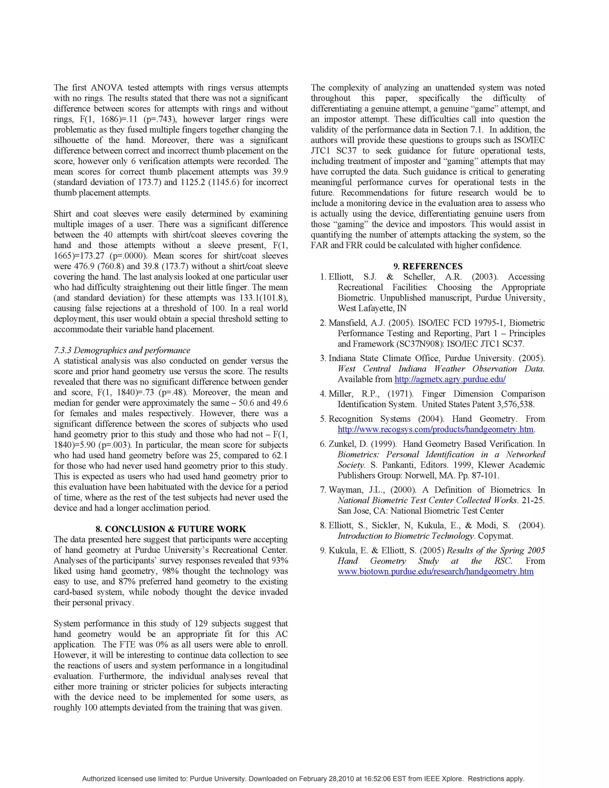 The first ANOVA tested attempts with rings versus attempts
with no rings. The results stated that there was not a significant
difference between scores for attempts with rings and without
rings, F(1, 1686)=.11 (p=.743), however larger rings were
problematic as they fused multiple fingers together changing the
silhouette of the hand. Moreover, there was a significant
difference between correct and incorrect thumb placement on the
score, however only 6 verification attempts were recorded. The
mean scores for correct thumb placement attempts was 39.9
(standard deviation of 173.7) and 1125.2 (1145.6) for incorrect
thumb placement attempts.
Shirt and coat sleeves were easily determined by examining
multiple images of a user. There was a significant difference
between the 40 attempts with shirt/coat sleeves covering the
hand and those attempts without a sleeve present, F(1,
1665)=173.27 (p=.0000). Mean scores for shirt/coat sleeves
were 476.9 (760.8) and 39.8 (173.7) without a shirt/coat sleeve
covering the hand. The last analysis looked at one particular user
who had difficulty straightening out their little finger. The mean
(and standard deviation) for these attempts was 133.1(101.8),
causing false rejections at a threshold of 100. In a real world
deployment, this user would obtain a special threshold setting to
accommodate their variable hand placement.
7.3.3 Demographics andperformance
A statistical analysis was also conducted on gender versus the
score and prior hand geometry use versus the score. The results
revealed that there was no significant difference between gender
and score, F(1, 1840)=.73 (p=.48). Moreover, the mean and
median for gender were approximately the same - 50.6 and 49.6
for females and males respectively. However, there was a
significant difference between the scores of subjects who used
hand geometry prior to this study and those who had not - F(1,
1840)=5.90 (p=.003). In particular, the mean score for subjects
who had used hand geometry before was 25, compared to 62.1
for those who had never used hand geometry prior to this study.
This is expected as users who had used hand geometry prior to
this evaluation have been habituated with the device for a period
of time, where as the rest of the test subjects had never used the
device and had a longer acclimation period.
8. CONCLUSION & FUTURE WORK
The data presented here suggest that participants were accepting
of hand geometry at Purdue University's Recreational Center.
Analyses of the participants' survey responses revealed that 93%
liked using hand geometry, 98% thought the technology was
easy to use, and 87% preferred hand geometry to the existing
card-based system, while nobody thought the device invaded
their personal privacy.
The complexity of analyzing an unattended system was noted
throughout this paper, specifically the difficulty of
differentiating a genuine attempt, a genuine "game" attempt, and
an impostor attempt. These difficulties call into question the
validity of the performance data in Section 7.1. In addition, the
authors will provide these questions to groups such as ISO/IEC
JTC1 SC37 to seek guidance for future operational tests,
including treatment of imposter and "gaming" attempts that may
have corrupted the data. Such guidance is critical to generating
meaningful performance curves for operational tests in the
future. Recommendations for future research would be to
include a monitoring device in the evaluation area to assess who
is actually using the device, differentiating genuine users from
those "gaming" the device and impostors. This would assist in
quantifying the number of attempts attacking the system, so the
FAR and FRR could be calculated with higher confidence.
9. REFERENCES
1. Elliott, S.J. & Scheller, A.R. (2003). Accessing
Recreational Facilities: Choosing the Appropriate
Biometric. Unpublished manuscript, Purdue University,
West Lafayette, IN
2. Mansfield, A.J. (2005). ISO/IEC FCD 19795-1, Biometric
Performance Testing and Reporting, Part 1 - Principles
and Framework (SC37N908): ISO/IEC JTC1 SC37.
3. Indiana State Climate Office, Purdue University. (2005).
West Central Indiana Weather Observation Data.
Available fromh
4. Miller, R.P., (1971). Finger Dimension Comparison
Identification System. United States Patent 3,576,538.
5. Recognition Systems (2004). Hand Geometry. From
6. Zunkel, D. (1999). Hand Geometry Based Verification. In
Biometrics: Personal Identification in a Networked
Society. S. Pankanti, Editors. 1999, Klewer Academic
Publishers Group: Norwell, MA. Pp. 87-101.
7. Wayman, J.L., (2000). A Definition of Biometrics. In
National Biometric Test Center Collected Works. 21-25.
San Jose, CA: National Biometric Test Center
8. Elliott, S., Sickler, N, Kukula, E., & Modi, S. (2004).
Introduction to Biometric Technology. Copymat.
9. Kukula, E. & Elliott, S. (2005) Results ofthe Spring 2005
Hand Geometry Study at the RSC. From
System performance in this study of 129 subjects suggest that
hand geometry would be an appropriate fit for this AC
application. The FTE was 0% as all users were able to enroll.
However, it will be interesting to continue data collection to see
the reactions of users and system performance in a longitudinal
evaluation. Furthermore, the individual analyses reveal that
either more training or stricter policies for subjects interacting
with the device need to be implemented for some users, as
roughly 100 attempts deviated from the training that was given.
Authorized licensed use limited to: Purdue University. Downloaded on February 28,2010 at 16:52:06 EST from IEEE Xplore. Restrictions apply.
 