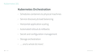© 2016 @RossKukulinski
Kubernetes 101
10
Kubernetes Orchestration
• Schedules containers to physical machines
• Service discovery & load balancing
• Horizontal application scaling
• Automated rollouts & rollbacks
• Secret and configuration management
• Storage orchestration
• … and a whole lot more!
 