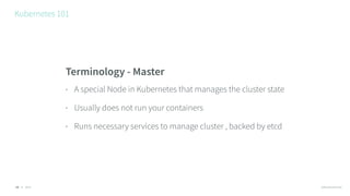 © 2016 @RossKukulinski
Kubernetes 101
13
Terminology - Master
• A special Node in Kubernetes that manages the cluster state
• Usually does not run your containers
• Runs necessary services to manage cluster , backed by etcd
 