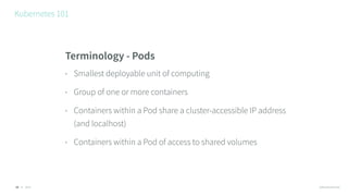 © 2016 @RossKukulinski
Kubernetes 101
16
Terminology - Pods
• Smallest deployable unit of computing
• Group of one or more containers
• Containers within a Pod share a cluster-accessible IP address
(and localhost)
• Containers within a Pod of access to shared volumes
 