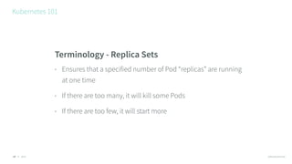 © 2016 @RossKukulinski
Kubernetes 101
17
Terminology - Replica Sets
• Ensures that a specified number of Pod “replicas” are running
at one time
• If there are too many, it will kill some Pods
• If there are too few, it will start more
 
