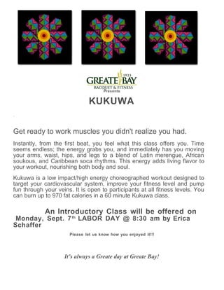 Presents


                               KUKUWA
.



Get ready to work muscles you didn't realize you had.
Instantly, from the first beat, you feel what this class offers you. Time
seems endless; the energy grabs you, and immediately has you moving
your arms, waist, hips, and legs to a blend of Latin merengue, African
soukous, and Caribbean soca rhythms. This energy adds living flavor to
your workout, nourishing both body and soul.
Kukuwa is a low impact/high energy choreographed workout designed to
target your cardiovascular system, improve your fitness level and pump
fun through your veins. It is open to participants at all fitness levels. You
can burn up to 970 fat calories in a 60 minute Kukuwa class.

            An Introductory Class will be offered on
 Monday, Sept. 7 th LABOR DAY @ 8:30 am by Erica
Schaffer
                      Please let us know how you enjoyed it!!!




                    It’s always a Greate day at Greate Bay!
 