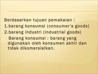 Berdasarkan tujuan pemakaian :
1.barang konsumsi (consumer’s goods)
2.barang industri (industrial goods)
Barang konsumsi : barang yang
digunakan oleh konsumen akhir dan
tidak dikomersialkan.
 
 