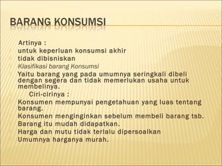 Artinya :
 untuk keperluan konsumsi akhir
 tidak dibisniskan
 Klasifikasi barang Konsumsi
 Yaitu barang yang pada umumnya seringkali dibeli
dengan segera dan tidak memerlukan usaha untuk
membelinya.
 Ciri-cirinya :
 Konsumen mempunyai pengetahuan yang luas tentang
barang.
 Konsumen menginginkan sebelum membeli barang tsb.
 Barang itu mudah didapatkan.
 Harga dan mutu tidak terlalu dipersoalkan
 Umumnya harganya murah.
 