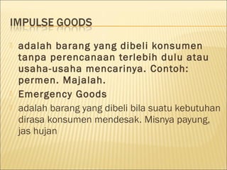  adalah barang yang dibeli konsumen
tanpa perencanaan terlebih dulu atau
usaha-usaha mencarinya. Contoh:
permen. Majalah.
 Emergency Goods
 adalah barang yang dibeli bila suatu kebutuhan
dirasa konsumen mendesak. Misnya payung,
jas hujan
 