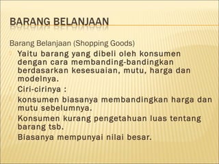 Barang Belanjaan (Shopping Goods)
 Yaitu barang yang dibeli oleh konsumen
dengan cara membanding-bandingkan
berdasarkan kesesuaian, mutu, harga dan
modelnya. 
 Ciri-cirinya :
 konsumen biasanya membandingkan harga dan
mutu sebelumnya.
 Konsumen kurang pengetahuan luas tentang
barang tsb.
 Biasanya mempunyai nilai besar.
 