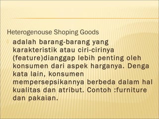 Heterogenouse Shoping Goods
 adalah barang-barang yang
karakteristik atau ciri-cirinya
(feature)dianggap lebih penting oleh
konsumen dari aspek harganya. Denga
kata lain, konsumen
mempersepsikannya berbeda dalam hal
kualitas dan atribut. Contoh :furniture
dan pakaian.
 