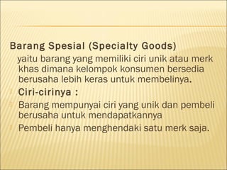 Barang Spesial (Specialty Goods)
yaitu barang yang memiliki ciri unik atau merk
khas dimana kelompok konsumen bersedia
berusaha lebih keras untuk membelinya.
 Ciri-cirinya :
 Barang mempunyai ciri yang unik dan pembeli
berusaha untuk mendapatkannya
 Pembeli hanya menghendaki satu merk saja.
 