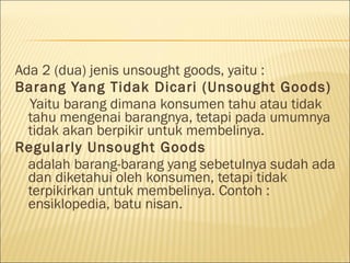 Ada 2 (dua) jenis unsought goods, yaitu :
Barang Yang Tidak Dicari (Unsought Goods)
Yaitu barang dimana konsumen tahu atau tidak
tahu mengenai barangnya, tetapi pada umumnya
tidak akan berpikir untuk membelinya.
Regularly Unsought Goods
adalah barang-barang yang sebetulnya sudah ada
dan diketahui oleh konsumen, tetapi tidak
terpikirkan untuk membelinya. Contoh :
ensiklopedia, batu nisan.
 