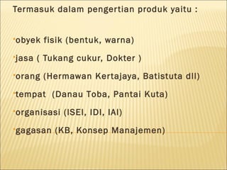 Termasuk dalam pengertian produk yaitu :
obyek fisik (bentuk, warna)
jasa ( Tukang cukur, Dokter )
orang (Hermawan Kertajaya, Batistuta dll)
tempat (Danau Toba, Pantai Kuta)
organisasi (ISEI, IDI, IAI)
gagasan (KB, Konsep Manajemen)
 