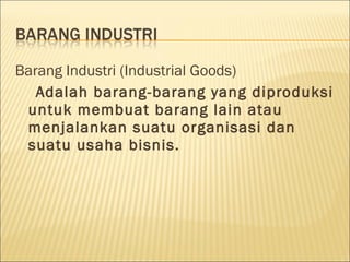 Barang Industri (Industrial Goods)
Adalah barang-barang yang diproduksi
untuk membuat barang lain atau
menjalankan suatu organisasi dan
suatu usaha bisnis.
 