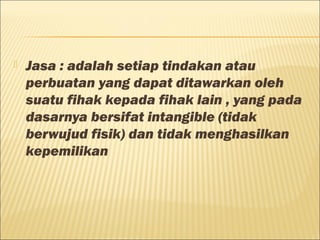  Jasa : adalah setiap tindakan atau
perbuatan yang dapat ditawarkan oleh
suatu fihak kepada fihak lain , yang pada
dasarnya bersifat intangible (tidak
berwujud fisik) dan tidak menghasilkan
kepemilikan
 