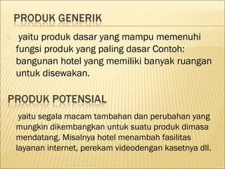  yaitu produk dasar yang mampu memenuhi
fungsi produk yang paling dasar Contoh:
bangunan hotel yang memiliki banyak ruangan
untuk disewakan.
 yaitu segala macam tambahan dan perubahan yang
mungkin dikembangkan untuk suatu produk dimasa
mendatang. Misalnya hotel menambah fasilitas
layanan internet, perekam videodengan kasetnya dll.
 