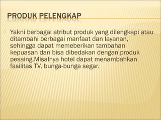  Yakni berbagai atribut produk yang dilengkapi atau
ditambahi berbagai manfaat dan layanan,
sehingga dapat memeberikan tambahan
kepuasan dan bisa dibedakan dengan produk
pesaing.Misalnya hotel dapat menambahkan
fasilitas TV, bunga-bunga segar.  
 